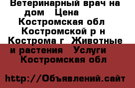 Ветеринарный врач на дом › Цена ­ 800 - Костромская обл., Костромской р-н, Кострома г. Животные и растения » Услуги   . Костромская обл.